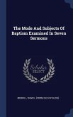 The Mode And Subjects Of Baptism Examined In Seven Sermons