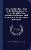 Three Meals a day; a Diary for the Kitchen, Giving for Every day of the Year, According to Seasons, a Bill of Fare for Breakfast, Dinner and Supper