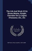 The Life And Work Of Sir Hiram Maxim, Knight, Chevalier De La Légion D'honneur, Etc., Etc