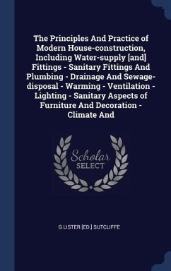 The Principles And Practice of Modern House-construction, Including Water-supply [and] Fittings - Sanitary Fittings And Plumbing - Drainage And Sewage-disposal - Warming - Ventilation - Lighting - Sanitary Aspects of Furniture And Decoration - Climate And - Sutcliffe, G Lister [Ed