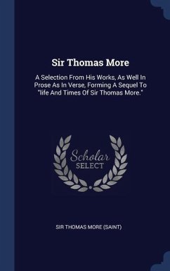 Sir Thomas More: A Selection From His Works, As Well In Prose As In Verse, Forming A Sequel To 