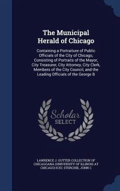 The Municipal Herald of Chicago: Containing a Portraiture of Public Officials of the City of Chicago, Consisting of Portraits of the Mayor, City Treas - Sterchie, John C.