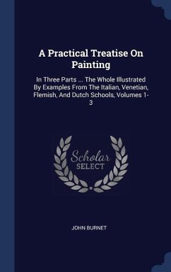 A Practical Treatise On Painting: In Three Parts ... The Whole Illustrated By Examples From The Italian, Venetian, Flemish, And Dutch Schools, Volumes - Burnet, John