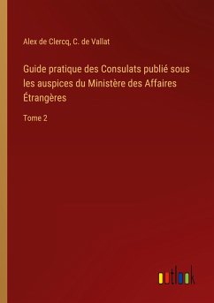 Guide pratique des Consulats publié sous les auspices du Ministère des Affaires Étrangères - Clercq, Alex De; Vallat, C. de