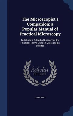 The Microscopist's Companion; a Popular Manual of Practical Microscopy: To Which Is Added a Glossary of the Principal Terms Used in Microscopic Scienc - King, John