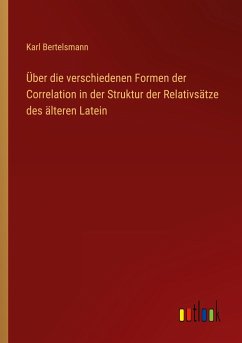 Über die verschiedenen Formen der Correlation in der Struktur der Relativsätze des älteren Latein - Bertelsmann, Karl