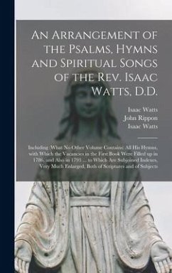 An Arrangement of the Psalms, Hymns and Spiritual Songs of the Rev. Isaac Watts, D.D.: Including (what No Other Volume Contains) All His Hymns, With W - Watts, Isaac; Rippon, John