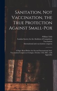 Sanitation, Not Vaccination, the True Protection Against Small-pox: a Paper Read Before the Second International Anti-Vaccination Congress at Cologne,