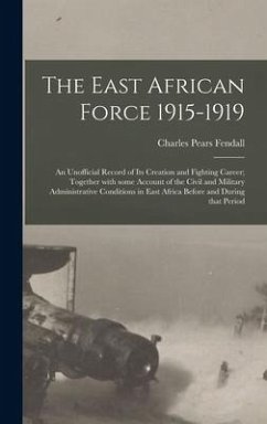 The East African Force 1915-1919; an Unofficial Record of Its Creation and Fighting Career; Together With Some Account of the Civil and Military Administrative Conditions in East Africa Before and During That Period - Fendall, Charles Pears