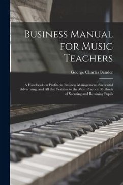 Business Manual for Music Teachers: a Handbook on Profitable Business Management, Successful Advertising, and All That Pertains to the Most Practical - Bender, George Charles