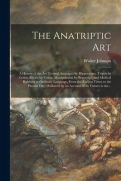 The Anatriptic Art: a History of the Art Termed Anatripsis by Hippocrates, Tripsis by Galen, Frictio by Celsus, Manipulation by Beveridge, - Johnson, Walter