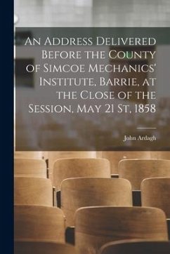 An Address Delivered Before the County of Simcoe Mechanics' Institute, Barrie, at the Close of the Session, May 21 St, 1858 [microform] - Ardagh, John