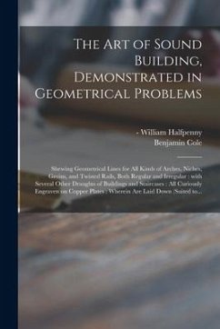 The Art of Sound Building, Demonstrated in Geometrical Problems: Shewing Geometrical Lines for All Kinds of Arches, Niches, Groins, and Twisted Rails, - Cole, Benjamin