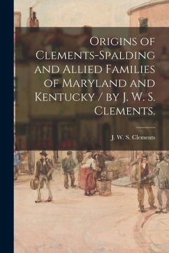 Origins of Clements-Spalding and Allied Families of Maryland and Kentucky / by J. W. S. Clements.