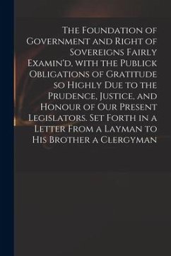 The Foundation of Government and Right of Sovereigns Fairly Examin'd, With the Publick Obligations of Gratitude so Highly Due to the Prudence, Justice - Anonymous