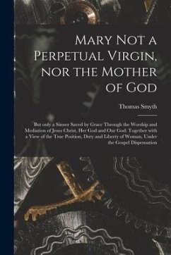 Mary Not a Perpetual Virgin, nor the Mother of God: but Only a Sinner Saved by Grace Through the Worship and Mediation of Jesus Christ, Her God and Ou - Smyth, Thomas