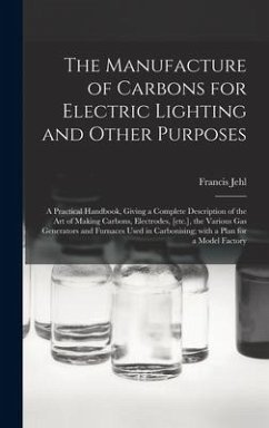 The Manufacture of Carbons for Electric Lighting and Other Purposes; a Practical Handbook, Giving a Complete Description of the Art of Making Carbons, Electrodes, [etc.], the Various Gas Generators and Furnaces Used in Carbonising; With a Plan for A... - Jehl, Francis