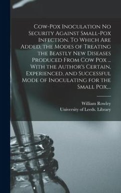 Cow-pox Inoculation No Security Against Small-pox Infection. To Which Are Added, the Modes of Treating the Beastly New Diseases Produced From Cow Pox ... With the Author's Certain, Experienced, and Successful Mode of Inoculating for the Small Pox, ... - Rowley, William