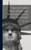 The Settler's New Home, or, Whether to Go and Whither? [microform]: Being a Guide to Emigrants in the Selection of a Settlement, and the Preliminary D