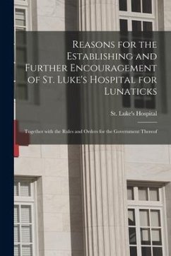 Reasons for the Establishing and Further Encouragement of St. Luke's Hospital for Lunaticks: Together With the Rules and Orders for the Government The