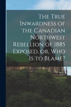 The True Inwardness of the Canadian Northwest Rebellion of 1885 Exposed, or, Who is to Blame? [microform] - Anonymous