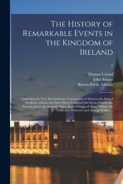 The History of Remarkable Events in the Kingdom of Ireland: Exhibiting the Very Extraordinary Transactions of Wentworth, Earl of Strafford; Charles th - Leland, Thomas