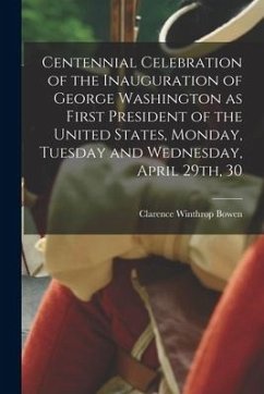 Centennial Celebration of the Inauguration of George Washington as First President of the United States, Monday, Tuesday and Wednesday, April 29th, 30