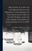 Register. A Copy of the Register of the Persons Concerned in the Manufacture of Silver Wares, and of the Marks Entered by Them From 1773 to 1907