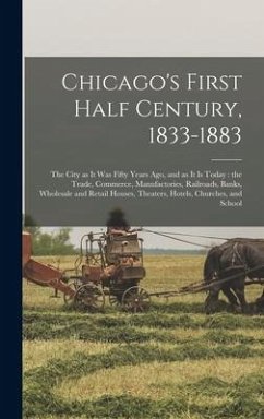 Chicago's First Half Century, 1833-1883: the City as It Was Fifty Years Ago, and as It is Today: the Trade, Commerce, Manufactories, Railroads, Banks, - Anonymous