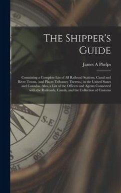 The Shipper's Guide; Containing a Complete List of All Railroad Stations, Canal and River Towns, (and Places Tributary Thereto, ) in the United States - Phelps, James A.