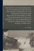 The Kaiser and His Barbarians. An Authoritative Record of the Crimes Committed by the Germans in France and Belgium in the Name of War, Together With