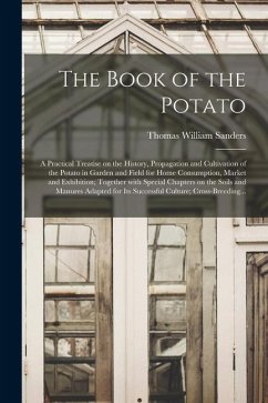 The Book of the Potato: a Practical Treatise on the History, Propagation and Cultivation of the Potato in Garden and Field for Home Consumptio - Sanders, Thomas William
