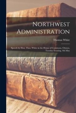 Northwest Administration [microform]: Speech by Hon. Thos. White in the House of Commons, Ottawa, Tuesday Evening, 4th May - White, Thomas