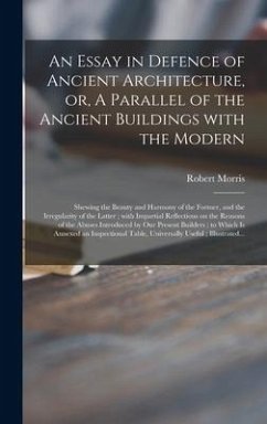 An Essay in Defence of Ancient Architecture, or, A Parallel of the Ancient Buildings With the Modern: Shewing the Beauty and Harmony of the Former, an - Morris, Robert