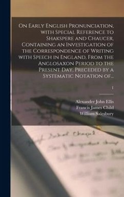 On Early English Pronunciation, With Special Reference to Shakspere and Chaucer, Containing an Investigation of the Correspondence of Writing With Speech in England, From the Anglosaxon Period to the Present Day, Preceded by a Systematic Notation Of...; 1 - Ellis, Alexander John; Child, Francis James
