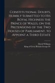 Constitutional Doubts, Humbly Submitted to His Royal Highness the Prince of Wales, on the Pretensions of the Two Houses of Parliament, to Appoint a Th