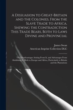 A Dissuasion to Great-Britain and the Colonies, From the Slave Trade to Africa. Shewing the Contradiction This Trade Bears, Both to Laws Divine and Pr - Swan, James