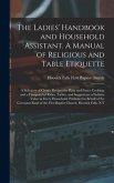 The Ladies' Handbook and Household Assistant. A Manual of Religious and Table Etiquette; a Selection of Choice Recipes for Plain and Fancy Cooking; and a Compend of Rules, Tables, and Suggestions of Infinite Value in Every Household. Published In...