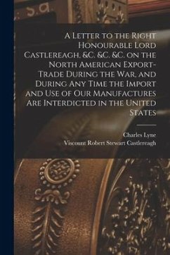 A Letter to the Right Honourable Lord Castlereagh, &c. &c. &c. on the North American Export-trade During the War, and During Any Time the Import and U - Lyne, Charles