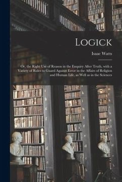 Logick: or, the Right Use of Reason in the Enquiry After Truth, With a Variety of Rules to Guard Against Error in the Affairs - Watts, Isaac