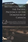 British Columbia, the Pacific Province of the Dominion of Canada [microform]: Its Position, Resources and Climate: a New Field for Farming, Ranching a