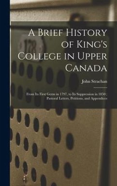 A Brief History of King's College in Upper Canada [microform]: From Its First Germ in 1797, to Its Suppression in 1850; Pastoral Letters, Petitions, a - Strachan, John