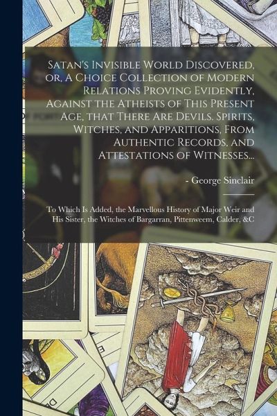Satan's Invisible World Discovered, or, A Choice Collection of Modern Relations Proving Evidently, Against the Atheists of This Present Age, That Ther Satan's Invisible World Discovered, or, A Choice Collection of Modern Relations Proving Evidently, Against the Atheists of This Present Age, That Ther