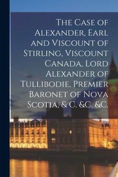 The Case of Alexander, Earl and Viscount of Stirling, Viscount Canada, Lord Alexander of Tullibodie, Premier Baronet of Nova Scotia, & C. &c. &c. [mic - Anonymous