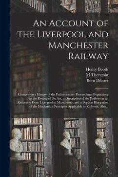 An Account of the Liverpool and Manchester Railway: Comprising a History of the Parliamentary Proceedings Preparatory to the Passing of the Act, a Des - Booth, Henry; Theremin, M.; Dibner, Bern
