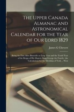 The Upper Canada Almanac and Astronomical Calendar for the Year of Our Lord 1829 [microform]: Being the First After Bissextile or Leap Year and the Te - Chewett, James G.