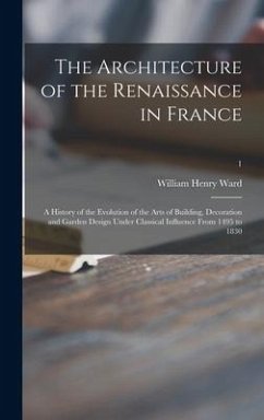 The Architecture of the Renaissance in France; a History of the Evolution of the Arts of Building, Decoration and Garden Design Under Classical Influence From 1495 to 1830; 1 - Ward, William Henry