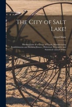 The City of Salt Lake!: Her Relations as a Centre of Trade, Manufacturing Establishments and Business Houses: Historical, Descriptive and Stat - Shaw, Lloyd
