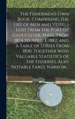 The Fishermen's Own Book, Comprising the List of Men and Vessels Lost From the Port of Gloucester, Mass., From 1874 to April 1, 1882, and a Table of L - Anonymous