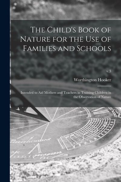 The Child's Book of Nature for the Use of Families and Schools: Intended to Aid Mothers and Teachers in Training Children in the Observation of Nature The Child's Book of Nature for the Use of Families and Schools: Intended to Aid Mothers and Teachers in Training Children in the Observation of Nature